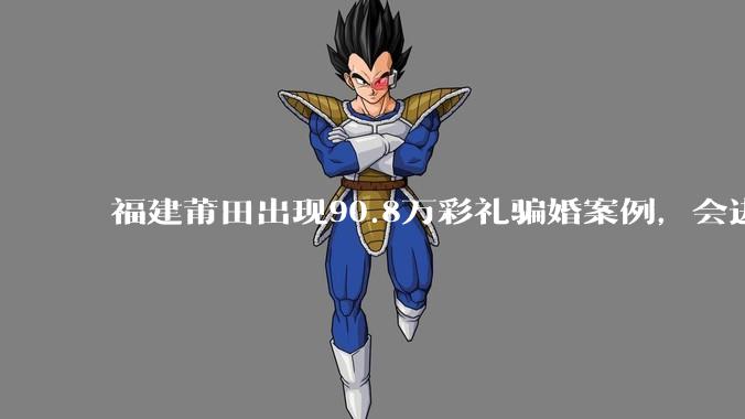 福建莆田出现90.8万彩礼骗婚案例，会进一步降低结婚率吗?